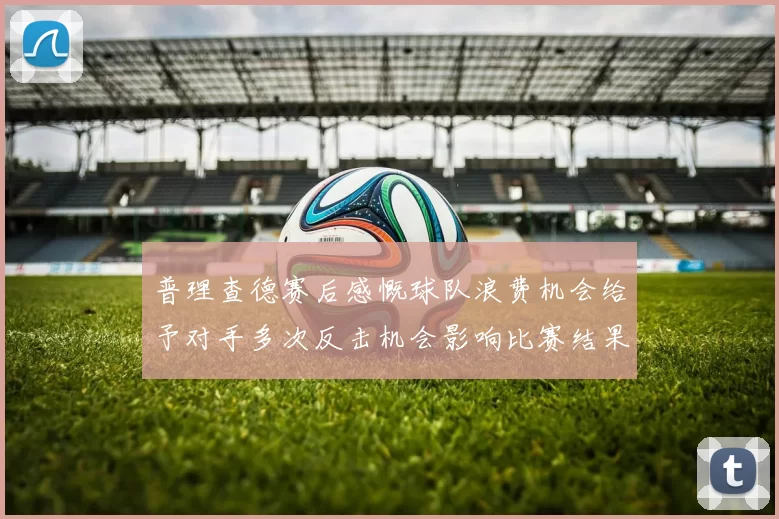 普理查德赛后感慨球队浪费机会给予对手多次反击机会影响比赛结果