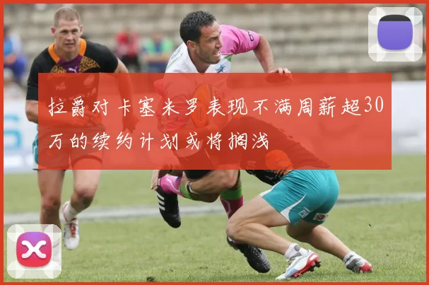 拉爵对卡塞米罗表现不满周薪超30万的续约计划或将搁浅