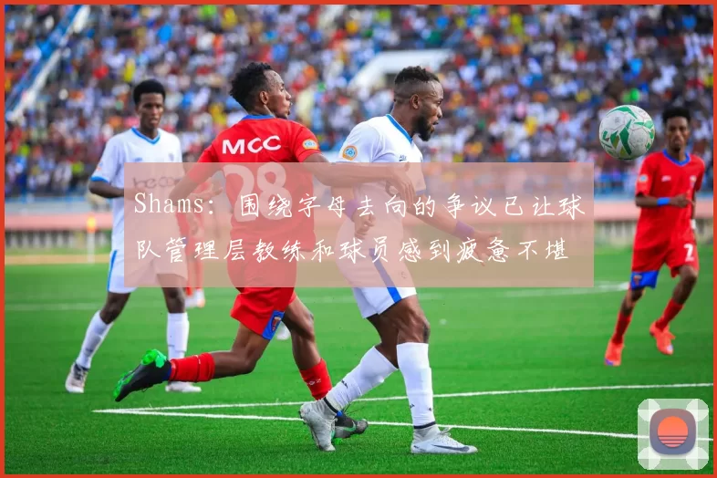 Shams：围绕字母去向的争议已让球队管理层教练和球员感到疲惫不堪
