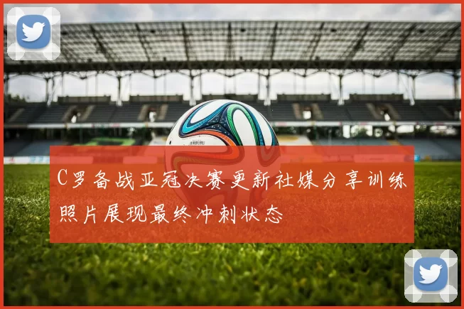 C罗备战亚冠决赛更新社媒分享训练照片展现最终冲刺状态