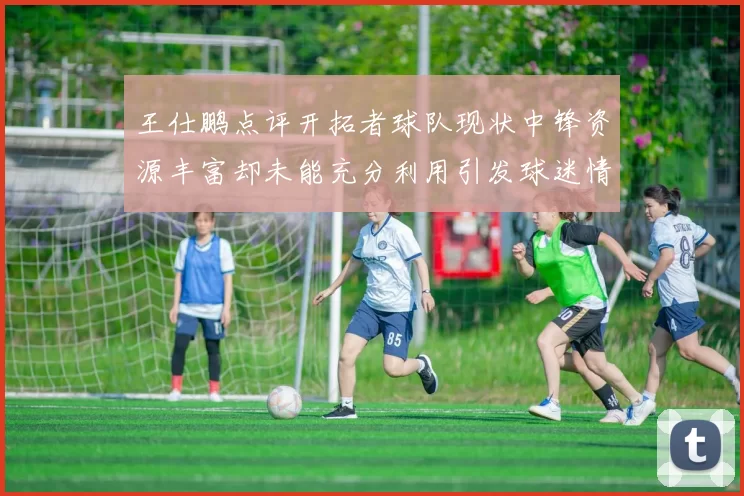 王仕鹏点评开拓者球队现状中锋资源丰富却未能充分利用引发球迷情感交织