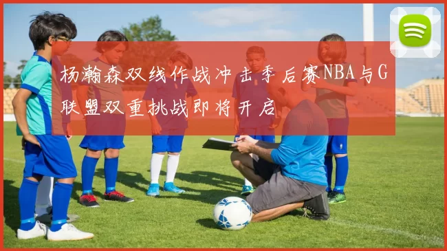 杨瀚森双线作战冲击季后赛NBA与G联盟双重挑战即将开启