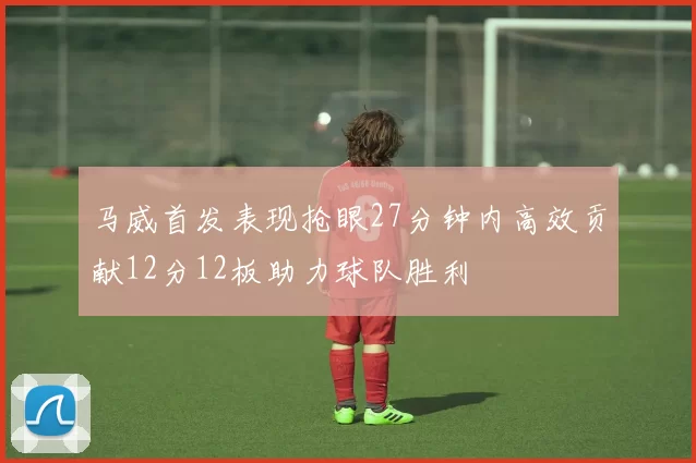 马威首发表现抢眼27分钟内高效贡献12分12板助力球队胜利