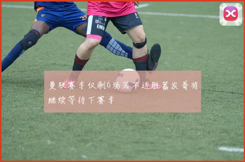 曼联赛季仅剩6场若不连胜蓄发哥将继续等待下赛季