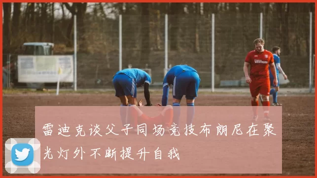 雷迪克谈父子同场竞技布朗尼在聚光灯外不断提升自我