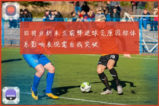 旧将分析米兰前锋进球荒原因称体系影响表现需自我突破