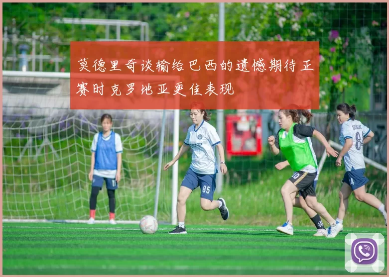 莫德里奇谈输给巴西的遗憾期待正赛时克罗地亚更佳表现