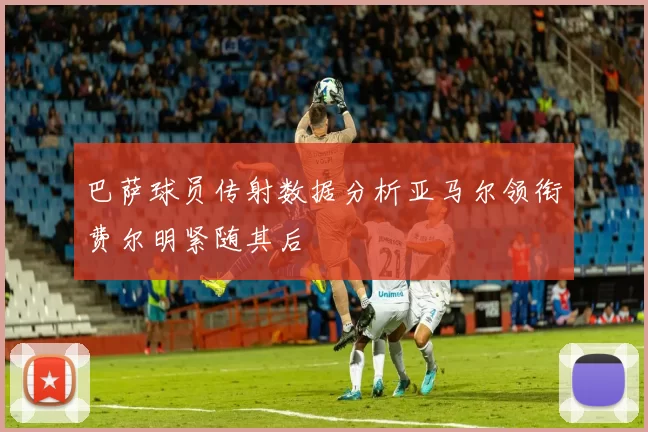 巴萨球员传射数据分析亚马尔领衔费尔明紧随其后