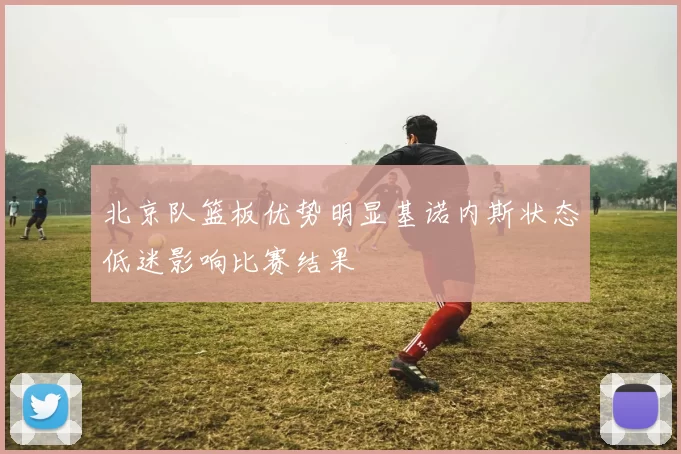 北京队篮板优势明显基诺内斯状态低迷影响比赛结果