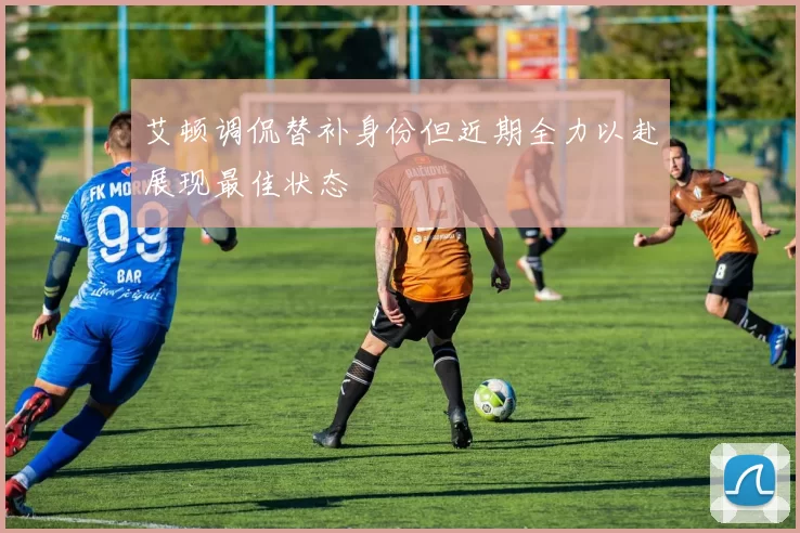 艾顿调侃替补身份但近期全力以赴展现最佳状态