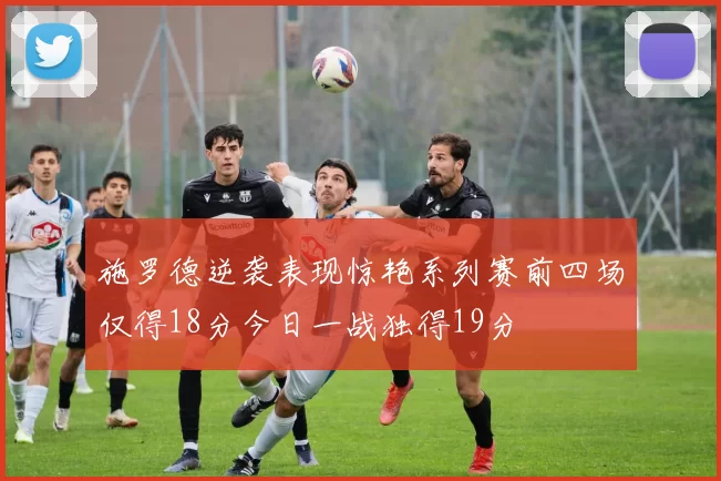 施罗德逆袭表现惊艳系列赛前四场仅得18分今日一战独得19分