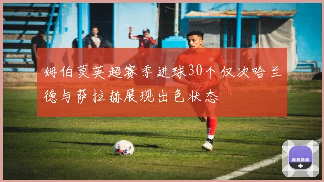 姆伯莫英超赛季进球30个仅次哈兰德与萨拉赫展现出色状态
