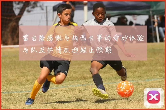 雷吉隆感慨与梅西共事的奇妙体验与队友热情欢迎超出预期