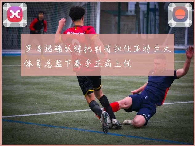 罗马诺确认琼托利将担任亚特兰大体育总监下赛季正式上任