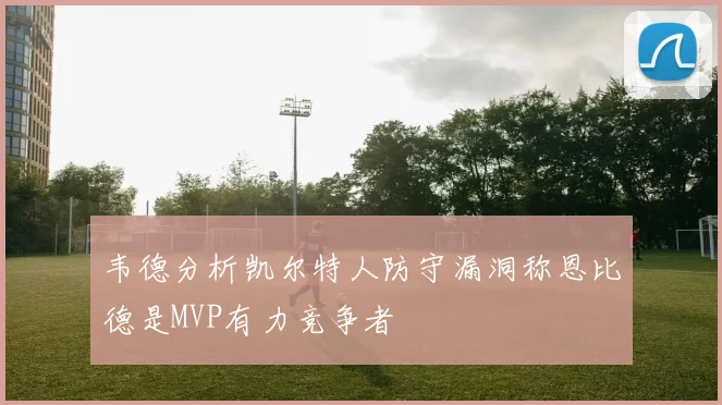 韦德分析凯尔特人防守漏洞称恩比德是MVP有力竞争者