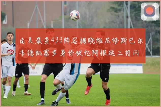 南美最贵433阵容揭晓维尼修斯巴尔韦德凯塞多身价破亿阿根廷三将闪耀其中