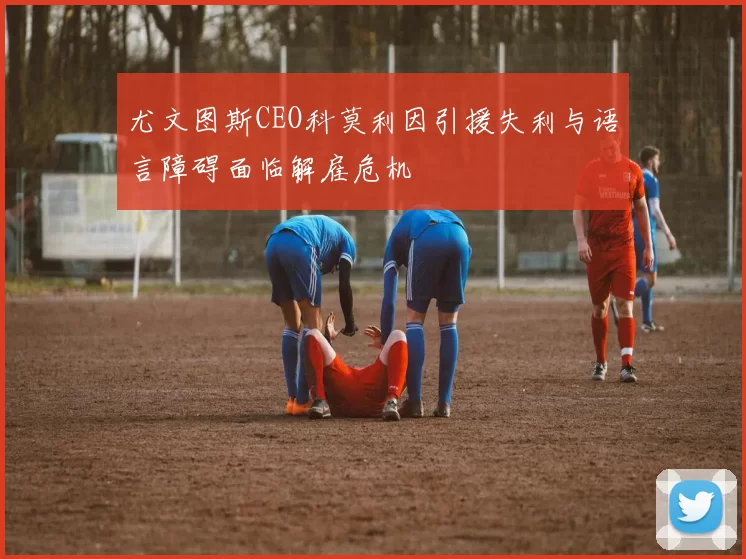 尤文图斯CEO科莫利因引援失利与语言障碍面临解雇危机